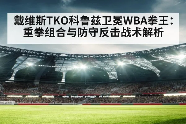 戴维斯TKO科鲁兹卫冕WBA拳王：重拳组合与防守反击战术解析（j9 game）
